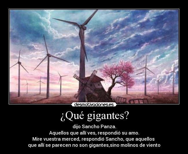 ¿Qué gigantes? - dijo Sancho Panza.
Aquellos que allí ves, respondió su amo.
Mire vuestra merced, respondió Sancho, que aquellos
que allí se parecen no son gigantes,sino molinos de viento