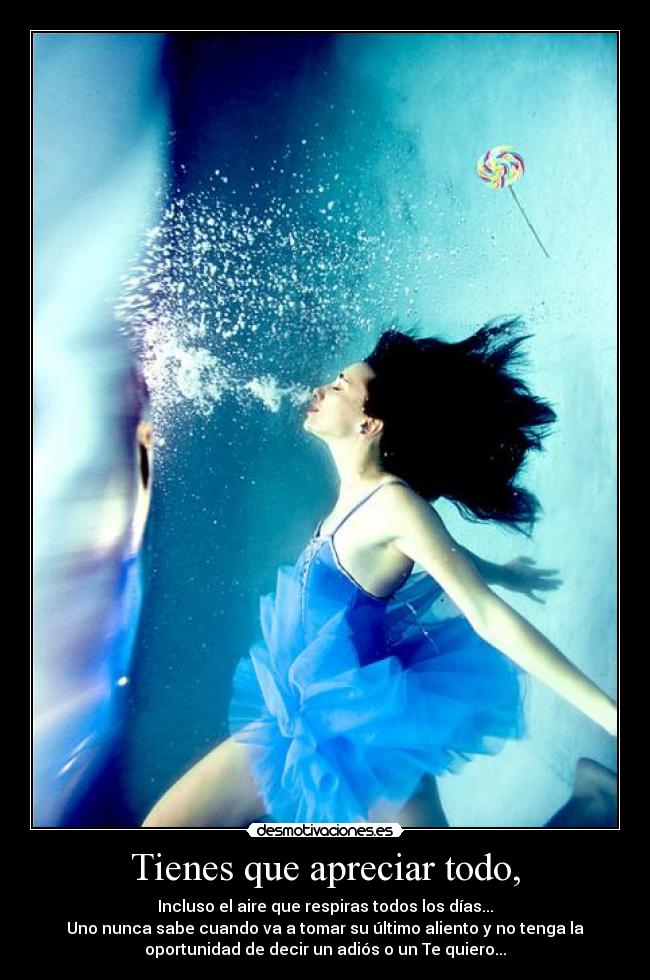 Tienes que apreciar todo, - Incluso el aire que respiras todos los días...
Uno nunca sabe cuando va a tomar su último aliento y no tenga la
oportunidad de decir un adiós o un Te quiero...