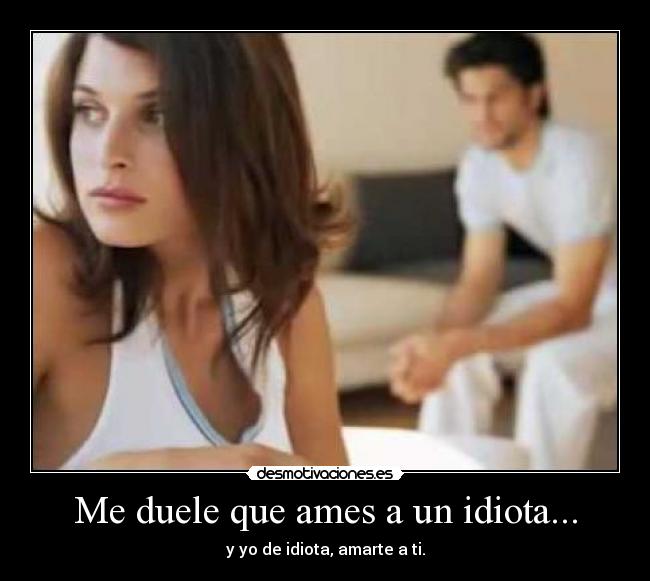 Me duele que ames a un idiota... - y yo de idiota, amarte a ti.