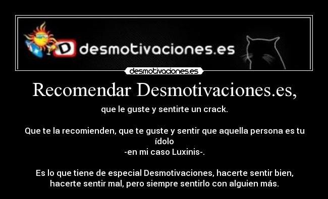 Recomendar Desmotivaciones.es, - que le guste y sentirte un crack.

Que te la recomienden, que te guste y sentir que aquella persona es tu
ídolo
-en mi caso Luxinis-.

Es lo que tiene de especial Desmotivaciones, hacerte sentir bien,
hacerte sentir mal, pero siempre sentirlo con alguien más.