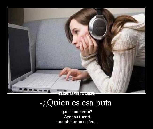 -¿Quien es esa puta - que le comenta?
-Aver su tuenti.
-aaaah bueno es fea...