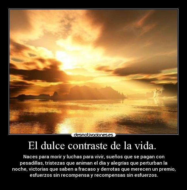 El dulce contraste de la vida.  - Naces para morir y luchas para vivir, sueños que se pagan con
pesadillas, tristezas que animan el día y alegrías que perturban la
noche, victorias que saben a fracaso y derrotas que merecen un premio,
esfuerzos sin recompensa y recompensas sin esfuerzos.
