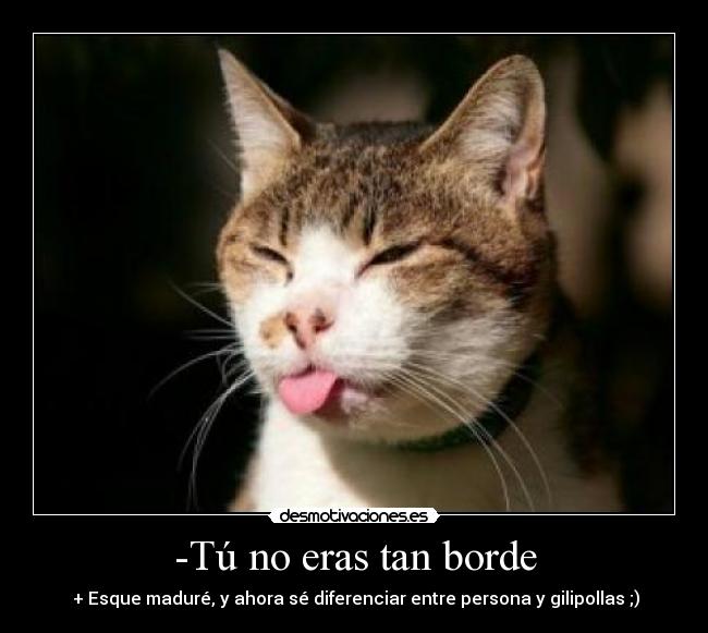 -Tú no eras tan borde - + Esque maduré, y ahora sé diferenciar entre persona y gilipollas ;)