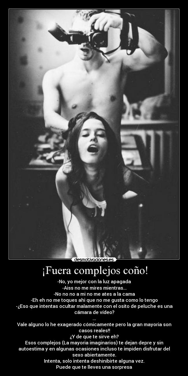 ¡Fuera complejos coño! - -No, yo mejor con la luz apagada
-Aiss no me mires mientras...
-No no no a mi no me ates a la cama
-Eh eh no me toques ahi que no me gusta como lo tengo
-¿Eso que intentas ocultar malamente con el osito de peluche es una
cámara de vídeo?
...
Vale alguno lo he exagerado cómicamente pero la gran mayoria son
casos reales!!
¿Y de que te sirve eh?
Esos complejos (La mayoria imaginarios) te dejan depre y sin
autoestima y en algunas ocasiones incluso te impiden disfrutar del
sexo abiertamente.
Intenta, solo intenta deshinibirte alguna vez.
Puede que te lleves una sorpresa