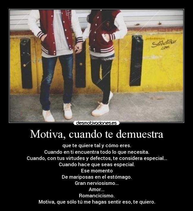 Motiva, cuando te demuestra - que te quiere tal y cómo eres.
Cuando en ti encuentra todo lo que necesita.
Cuando, con tus virtudes y defectos, te considera especial...
Cuando hace que seas especial.
Ese momento
De mariposas en el estómago.
Gran nerviosismo...
Amor...
Romancicismo.
Motiva, que sólo tú me hagas sentir eso, te quiero.