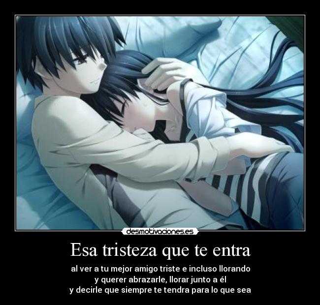Esa tristeza que te entra - al ver a tu mejor amigo triste e incluso llorando
y querer abrazarle, llorar junto a él
y decirle que siempre te tendra para lo que sea