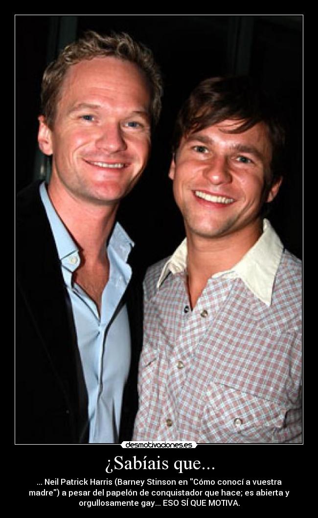 ¿Sabíais que... - ... Neil Patrick Harris (Barney Stinson en Cómo conocí a vuestra
madre) a pesar del papelón de conquistador que hace; es abierta y
orgullosamente gay... ESO SÍ QUE MOTIVA.