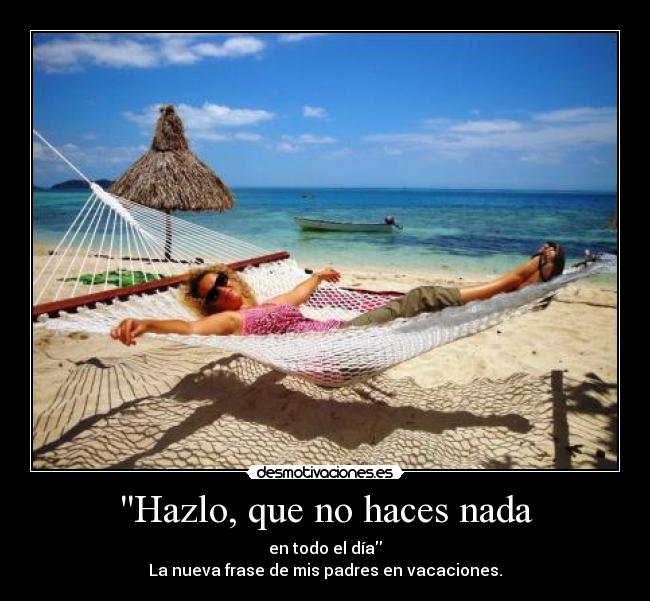 Hazlo, que no haces nada - en todo el día
La nueva frase de mis padres en vacaciones.