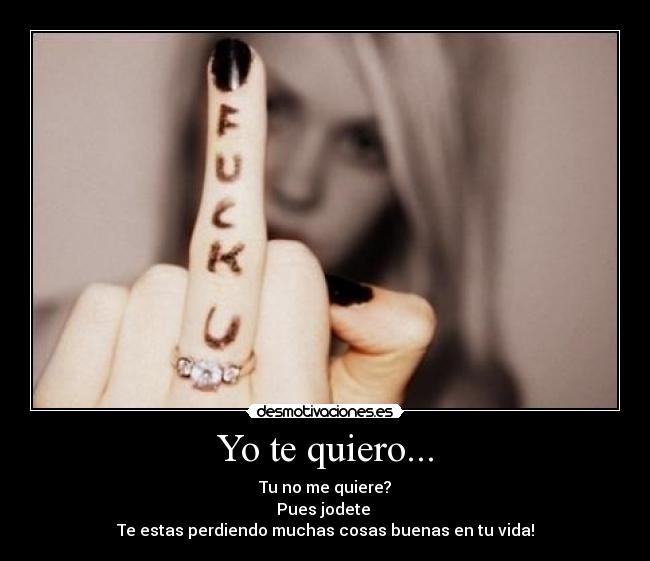 Yo te quiero... - Tu no me quiere?
Pues jodete 
Te estas perdiendo muchas cosas buenas en tu vida!
