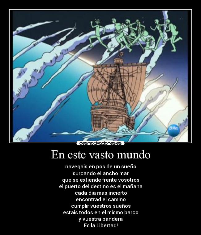 En este vasto mundo - navegais en pos de un sueño
surcando el ancho mar
que se extiende frente vosotros
el puerto del destino es el mañana
cada dia mas incierto
encontrad el camino
cumplir vuestros sueños
estais todos en el mismo barco
y vuestra bandera
Es la Libertad!