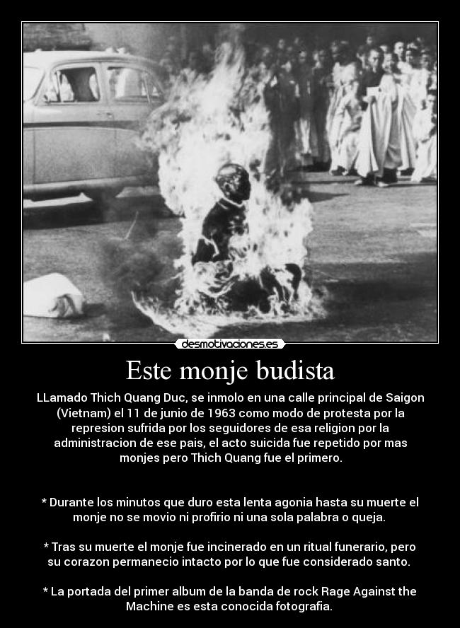 Este monje budista - LLamado Thich Quang Duc, se inmolo en una calle principal de Saigon
(Vietnam) el 11 de junio de 1963 como modo de protesta por la
represion sufrida por los seguidores de esa religion por la
administracion de ese pais, el acto suicida fue repetido por mas
monjes pero Thich Quang fue el primero.


* Durante los minutos que duro esta lenta agonia hasta su muerte el
monje no se movio ni profirio ni una sola palabra o queja. 

* Tras su muerte el monje fue incinerado en un ritual funerario, pero
su corazon permanecio intacto por lo que fue considerado santo. 

* La portada del primer album de la banda de rock Rage Against the
Machine es esta conocida fotografia. 