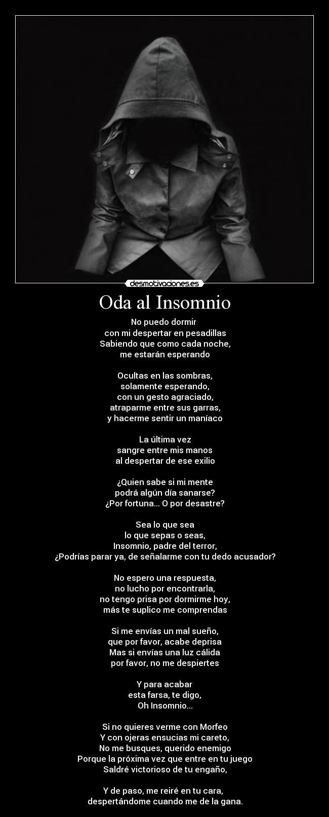 Oda al Insomnio - No puedo dormir 
con mi despertar en pesadillas
Sabiendo que como cada noche,
me estarán esperando

Ocultas en las sombras,
solamente esperando,
con un gesto agraciado,
atraparme entre sus garras,
y hacerme sentir un maníaco

La última vez
 sangre entre mis manos 
al despertar de ese exilio

¿Quien sabe si mi mente
podrá algún día sanarse?
¿Por fortuna... O por desastre?

Sea lo que sea
lo que sepas o seas,
Insomnio, padre del terror,
¿Podrías parar ya, de señalarme con tu dedo acusador?

No espero una respuesta,
no lucho por encontrarla,
no tengo prisa por dormirme hoy,
más te suplico me comprendas

Si me envías un mal sueño,
que por favor, acabe deprisa
Mas si envías una luz cálida
por favor, no me despiertes

Y para acabar
 esta farsa, te digo, 
Oh Insomnio...

Si no quieres verme con Morfeo
Y con ojeras ensucias mi careto,
No me busques, querido enemigo
Porque la próxima vez que entre en tu juego
Saldré victorioso de tu engaño,

Y de paso, me reiré en tu cara, 
despertándome cuando me de la gana.