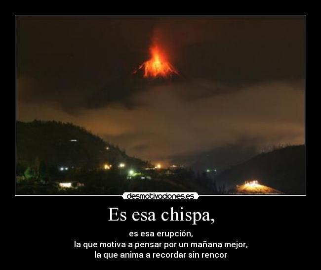 Es esa chispa, - es esa erupción,
la que motiva a pensar por un mañana mejor,
la que anima a recordar sin rencor
