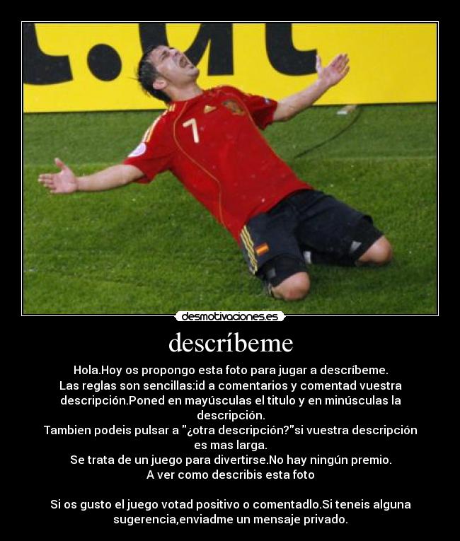 descríbeme - Hola.Hoy os propongo esta foto para jugar a descríbeme.
Las reglas son sencillas:id a comentarios y comentad vuestra
descripción.Poned en mayúsculas el titulo y en minúsculas la
descripción.
Tambien podeis pulsar a ¿otra descripción?si vuestra descripción
es mas larga.
Se trata de un juego para divertirse.No hay ningún premio.
A ver como describis esta foto

Si os gusto el juego votad positivo o comentadlo.Si teneis alguna
sugerencia,enviadme un mensaje privado.