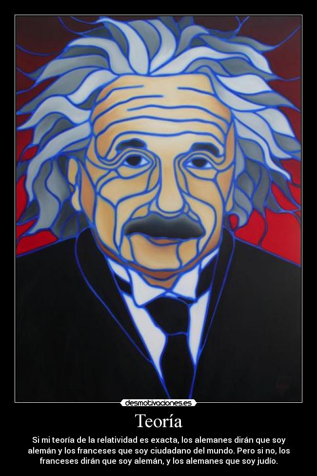 Teoría - Si mi teoría de la relatividad es exacta, los alemanes dirán que soy
alemán y los franceses que soy ciudadano del mundo. Pero si no, los
franceses dirán que soy alemán, y los alemanes que soy judío.