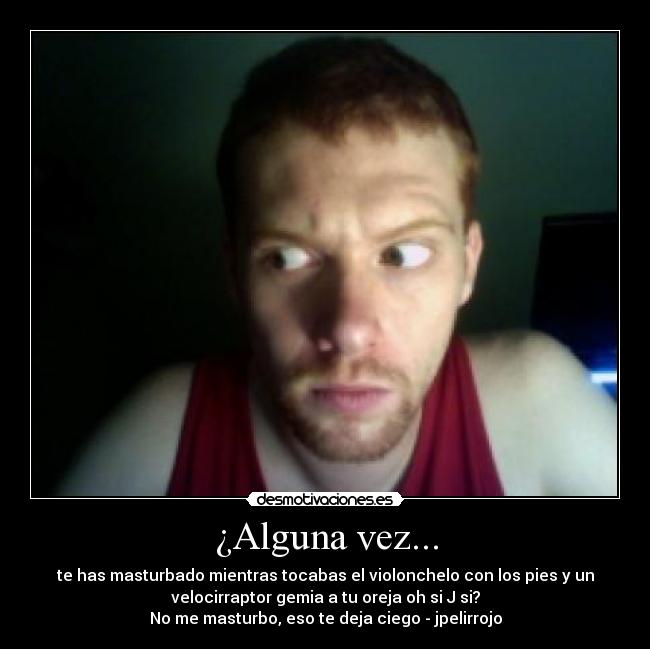 ¿Alguna vez... - te has masturbado mientras tocabas el violonchelo con los pies y un
velocirraptor gemia a tu oreja oh si J si?
No me masturbo, eso te deja ciego - jpelirrojo