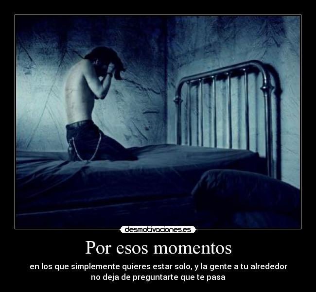 Por esos momentos - en los que simplemente quieres estar solo, y la gente a tu alrededor
no deja de preguntarte que te pasa