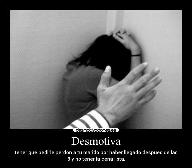 Desmotiva - tener que pedirle perdón a tu marido por haber llegado despues de las
8 y no tener la cena lista.