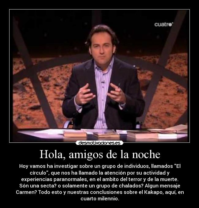 Hola, amigos de la noche - Hoy vamos ha investigar sobre un grupo de individuos, llamados El
círculo, que nos ha llamado la atención por su actividad y
experiencias paranormales, en el ambito del terror y de la muerte.
Són una secta? o solamente un grupo de chalados? Algun mensaje
Carmen? Todo esto y nuestras conclusiones sobre el Kakapo, aquí, en
cuarto milennio.
