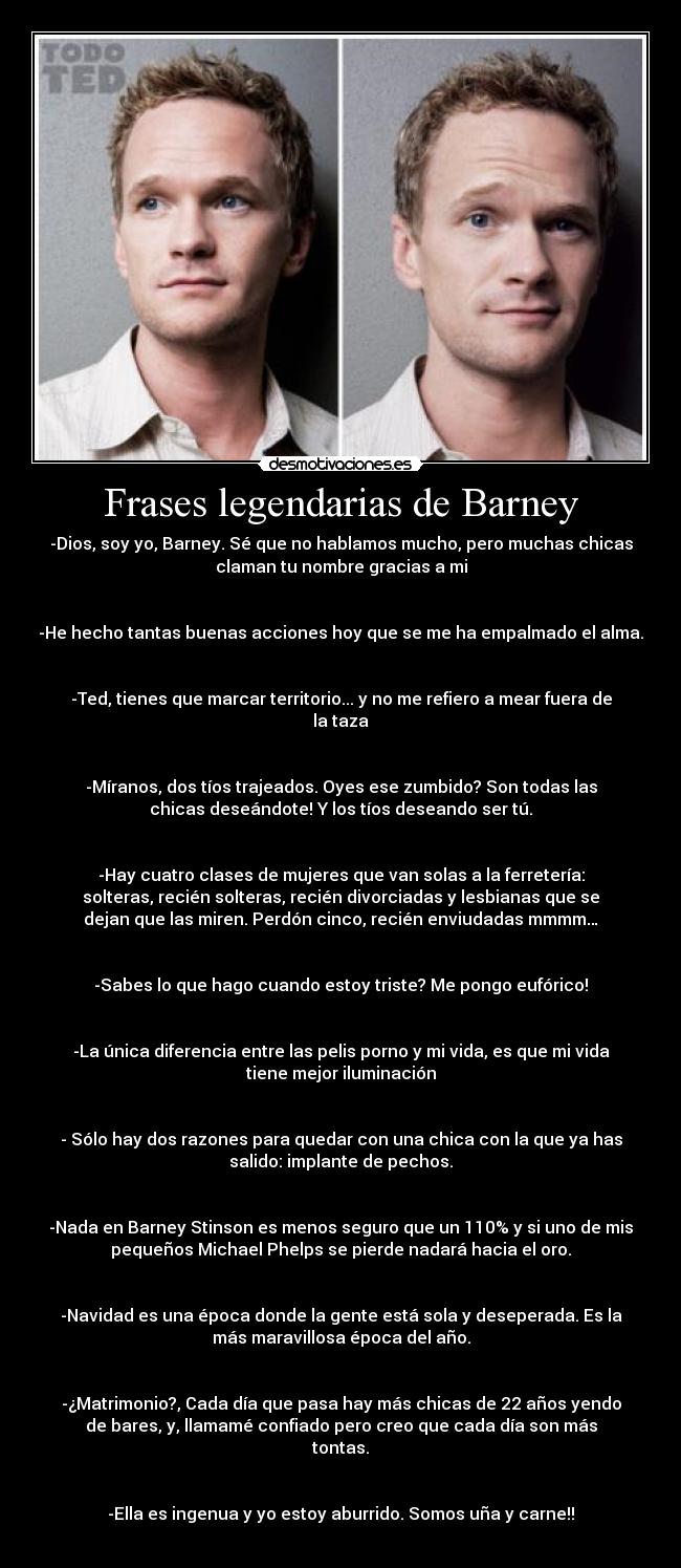 Frases legendarias de Barney - -Dios, soy yo, Barney. Sé que no hablamos mucho, pero muchas chicas
claman tu nombre gracias a mi


-He hecho tantas buenas acciones hoy que se me ha empalmado el alma.


-Ted, tienes que marcar territorio... y no me refiero a mear fuera de
la taza


-Míranos, dos tíos trajeados. Oyes ese zumbido? Son todas las
chicas deseándote! Y los tíos deseando ser tú.


-Hay cuatro clases de mujeres que van solas a la ferretería:
solteras, recién solteras, recién divorciadas y lesbianas que se
dejan que las miren. Perdón cinco, recién enviudadas mmmm…


-Sabes lo que hago cuando estoy triste? Me pongo eufórico!


-La única diferencia entre las pelis porno y mi vida, es que mi vida
tiene mejor iluminación


- Sólo hay dos razones para quedar con una chica con la que ya has
salido: implante de pechos.


-Nada en Barney Stinson es menos seguro que un 110% y si uno de mis
pequeños Michael Phelps se pierde nadará hacia el oro.


-Navidad es una época donde la gente está sola y deseperada. Es la
más maravillosa época del año.


-¿Matrimonio?, Cada día que pasa hay más chicas de 22 años yendo
de bares, y, llamamé confiado pero creo que cada día son más
tontas.


-Ella es ingenua y yo estoy aburrido. Somos uña y carne!!
