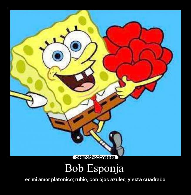 Bob Esponja  - es mi amor platónico; rubio, con ojos azules, y está cuadrado.
