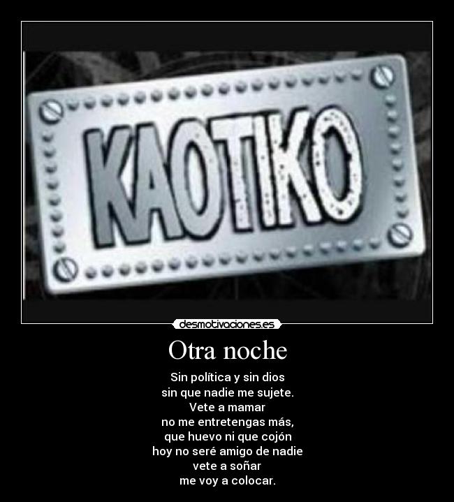 Otra noche - Sin política y sin dios
sin que nadie me sujete.
Vete a mamar
no me entretengas más,
que huevo ni que cojón
hoy no seré amigo de nadie
vete a soñar
me voy a colocar.