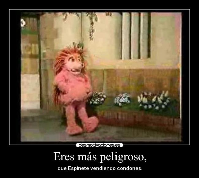 Eres más peligroso, - 