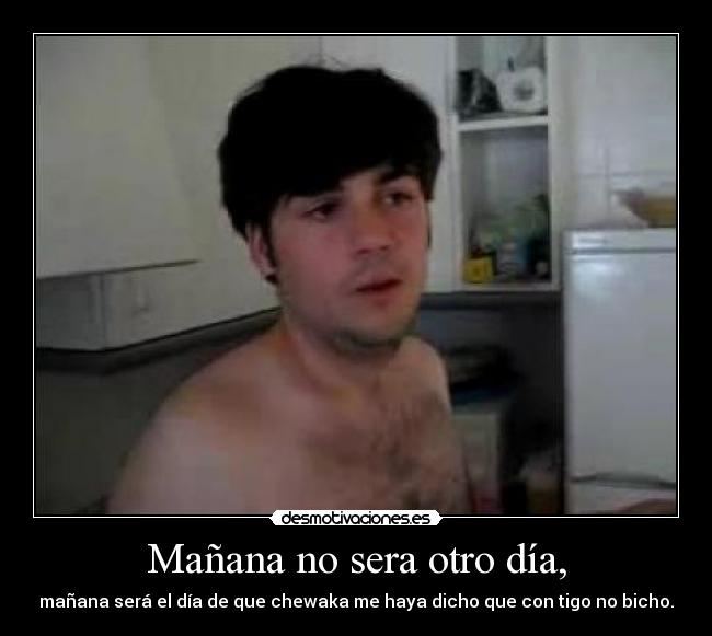 Mañana no sera otro día, - mañana será el día de que chewaka me haya dicho que con tigo no bicho.