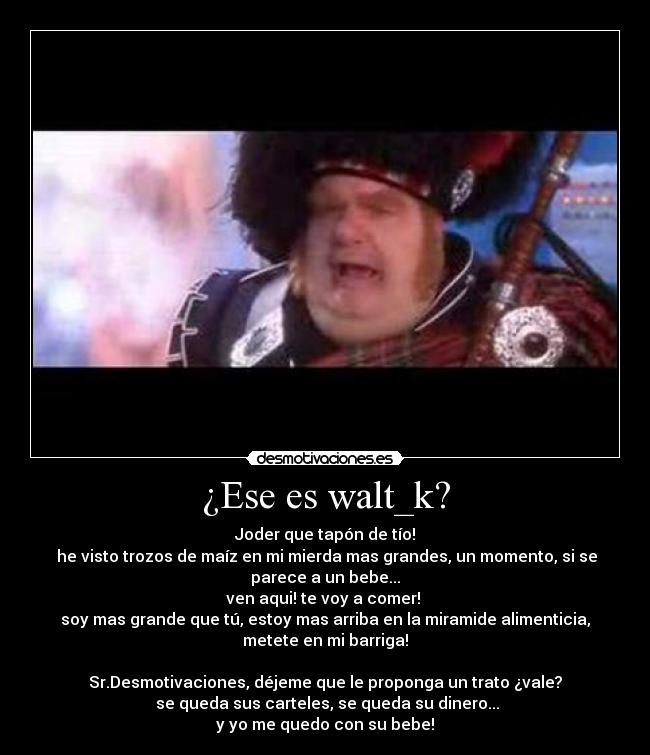 ¿Ese es walt_k? - Joder que tapón de tío!
 he visto trozos de maíz en mi mierda mas grandes, un momento, si se
parece a un bebe...
ven aqui! te voy a comer! 
soy mas grande que tú, estoy mas arriba en la miramide alimenticia,
metete en mi barriga!

Sr.Desmotivaciones, déjeme que le proponga un trato ¿vale?
 se queda sus carteles, se queda su dinero...
y yo me quedo con su bebe!