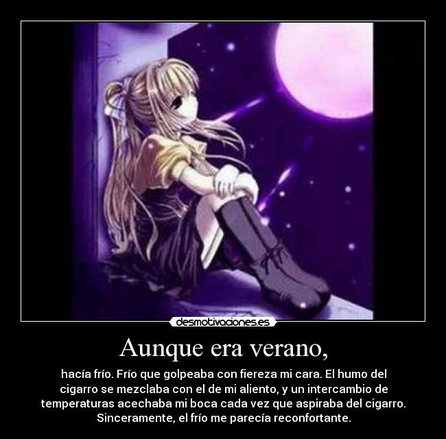 Aunque era verano, - hacía frío. Frío que golpeaba con fiereza mi cara. El humo del
cigarro se mezclaba con el de mi aliento, y un intercambio de
temperaturas acechaba mi boca cada vez que aspiraba del cigarro.
Sinceramente, el frío me parecía reconfortante.