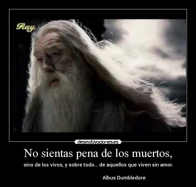 No sientas pena de los muertos, - sino de los vivos, y sobre todo... de aquellos que viven sin amor.

                                           Albus Dumbledore