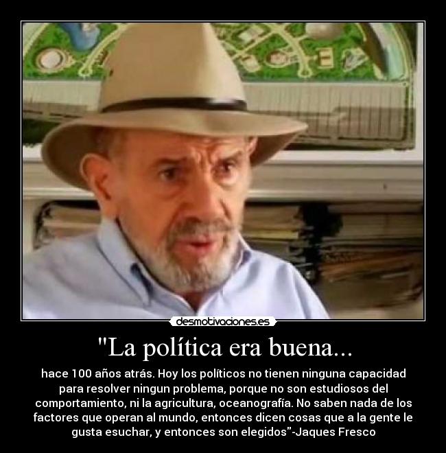 La política era buena... - hace 100 años atrás. Hoy los políticos no tienen ninguna capacidad
para resolver ningun problema, porque no son estudiosos del
comportamiento, ni la agricultura, oceanografía. No saben nada de los
factores que operan al mundo, entonces dicen cosas que a la gente le
gusta esuchar, y entonces son elegidos-Jaques Fresco