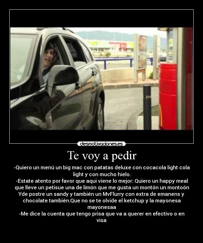 Te voy a pedir - -Quiero un menú un big mac con patatas deluxe con cocacola light cola
light y con mucho hielo.
-Estate atento por favor que aqui viene lo mejor: Quiero un happy meal
que lleve un petisue una de limón que me gusta un montón un montoón
Yde postre un sandy y también un MvFlurry con extra de emanens y
chocolate también.Que no se te olvide el ketchup y la mayonesa
mayonesaa
-Me dice la cuenta que tengo prisa que va a querer en efectivo o en
visa

