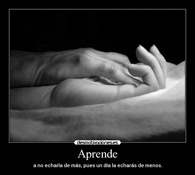 Aprende - a no echarla de más, pues un día la echarás de menos.