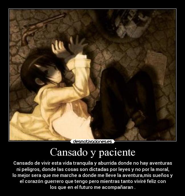 Cansado y paciente - Cansado de vivir esta vida tranquila y aburrida donde no hay aventuras
ni peligros, donde las cosas son dictadas por leyes y no por la moral,
lo mejor sera que me marche a donde me lleve la aventura,mis sueños y
el corazón guerrero que tengo pero mientras tanto viviré feliz con
los que en el futuro me acompañaran .