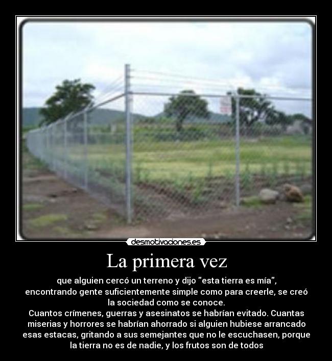 La primera vez - que alguien cercó un terreno y dijo esta tierra es mía,
encontrando gente suficientemente simple como para creerle, se creó
la sociedad como se conoce.
Cuantos crímenes, guerras y asesinatos se habrían evitado. Cuantas
miserias y horrores se habrían ahorrado si alguien hubiese arrancado
esas estacas, gritando a sus semejantes que no le escuchasen, porque
la tierra no es de nadie, y los frutos son de todos