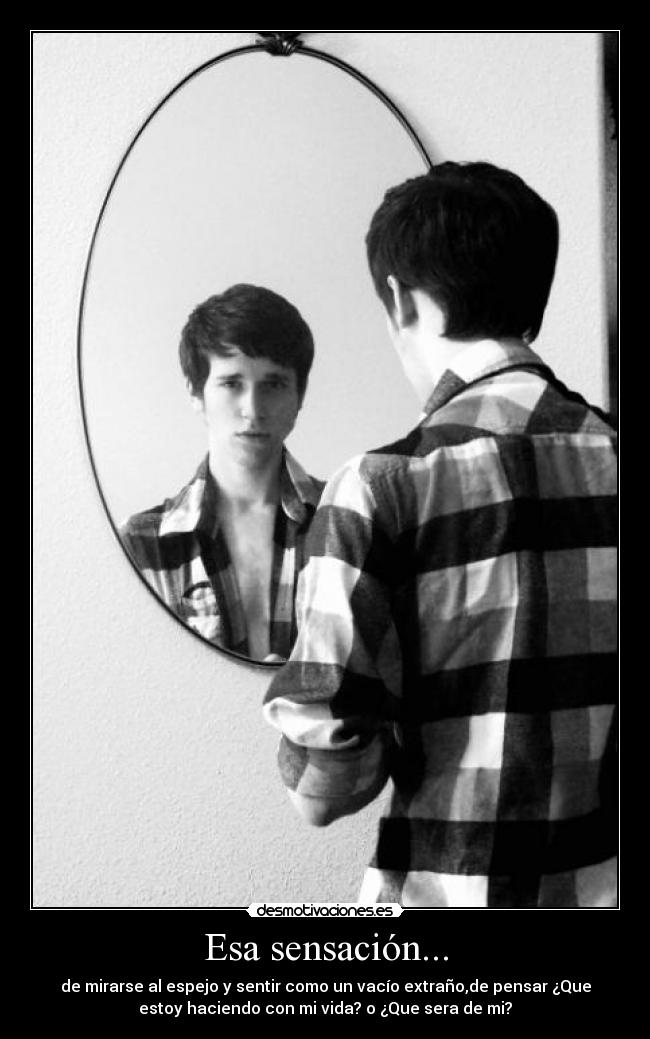 Esa sensación... - de mirarse al espejo y sentir como un vacío extraño,de pensar ¿Que
estoy haciendo con mi vida? o ¿Que sera de mi?