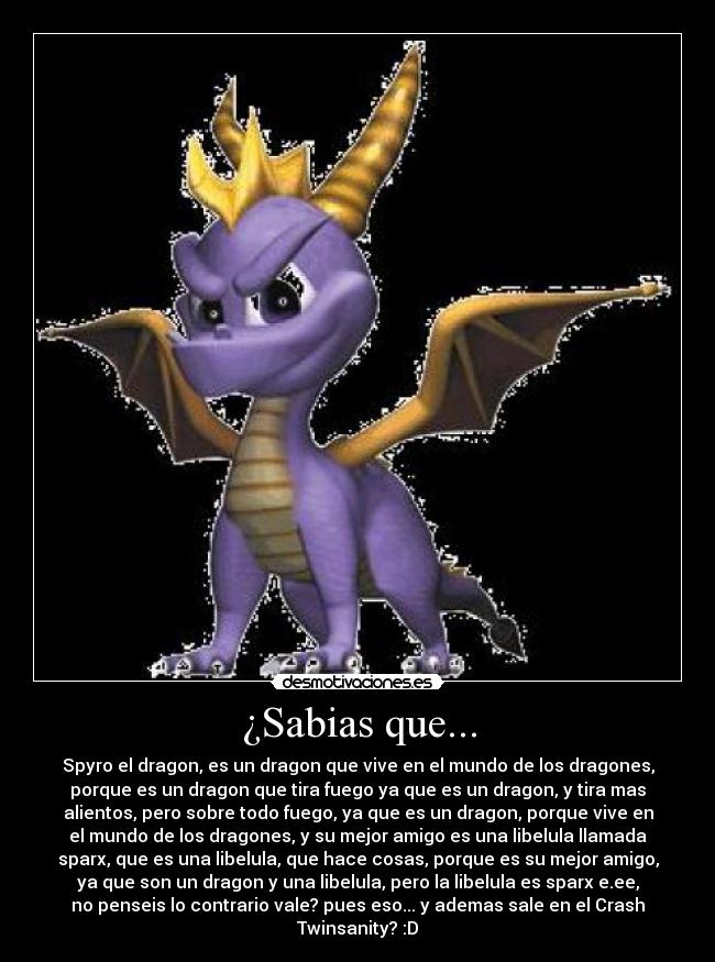 ¿Sabias que... - Spyro el dragon, es un dragon que vive en el mundo de los dragones,
porque es un dragon que tira fuego ya que es un dragon, y tira mas
alientos, pero sobre todo fuego, ya que es un dragon, porque vive en
el mundo de los dragones, y su mejor amigo es una libelula llamada
sparx, que es una libelula, que hace cosas, porque es su mejor amigo,
ya que son un dragon y una libelula, pero la libelula es sparx e.ee,
no penseis lo contrario vale? pues eso... y ademas sale en el Crash
Twinsanity? :D