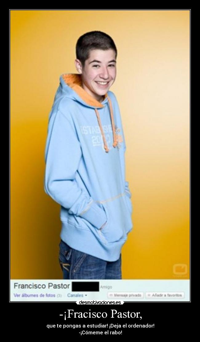-¡Fracisco Pastor, - que te pongas a estudiar! ¡Deja el ordenador!
-¡Cómeme el rabo!