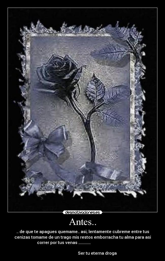 Antes.. - .. de que te apagues quemame.. asi, lentamente cubreme entre tus
cenizas tomame de un trago mis restos emborracha tu alma para asi
correr por tus venas ............
Ser tu eterna droga