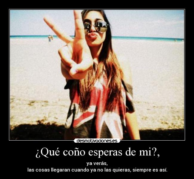 ¿Qué coño esperas de mi?, - ya verás,
las cosas llegaran cuando ya no las quieras, siempre es así.