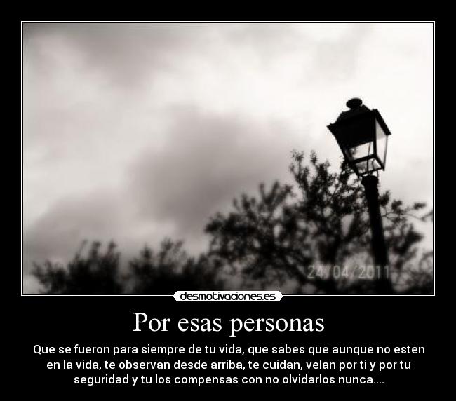 Por esas personas - Que se fueron para siempre de tu vida, que sabes que aunque no esten
en la vida, te observan desde arriba, te cuidan, velan por ti y por tu
seguridad y tu los compensas con no olvidarlos nunca....