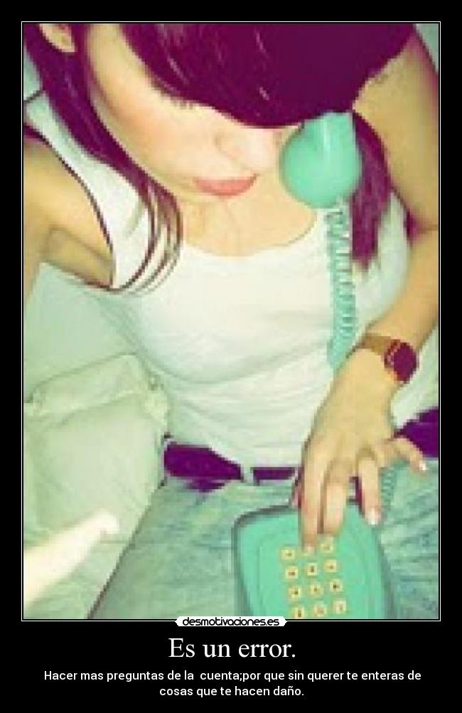 Es un error. - Hacer mas preguntas de la cuenta;por que sin querer te enteras de
cosas que te hacen daño.