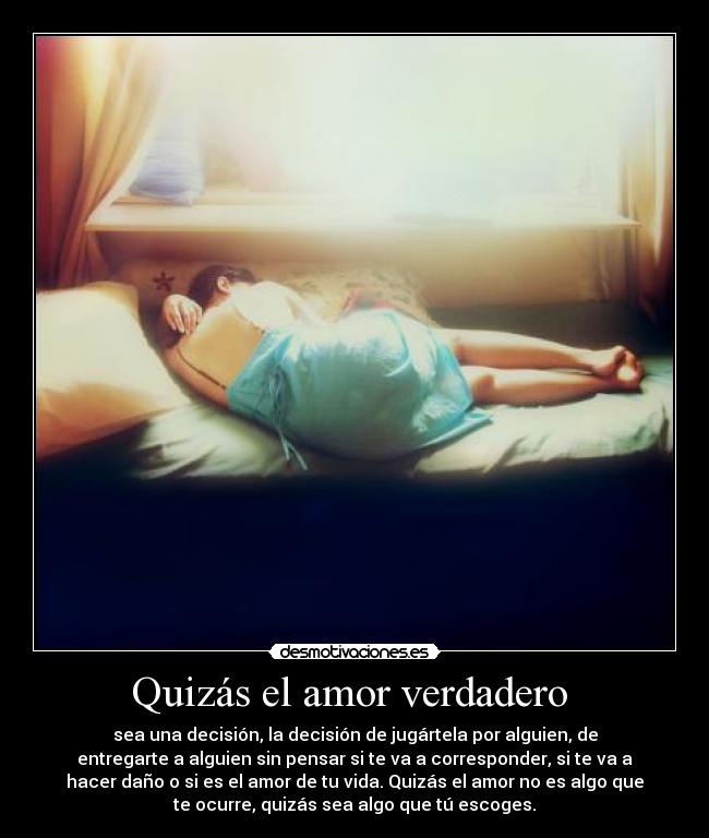 Quizás el amor verdadero  - sea una decisión, la decisión de jugártela por alguien, de
entregarte a alguien sin pensar si te va a corresponder, si te va a
hacer daño o si es el amor de tu vida. Quizás el amor no es algo que
te ocurre, quizás sea algo que tú escoges.