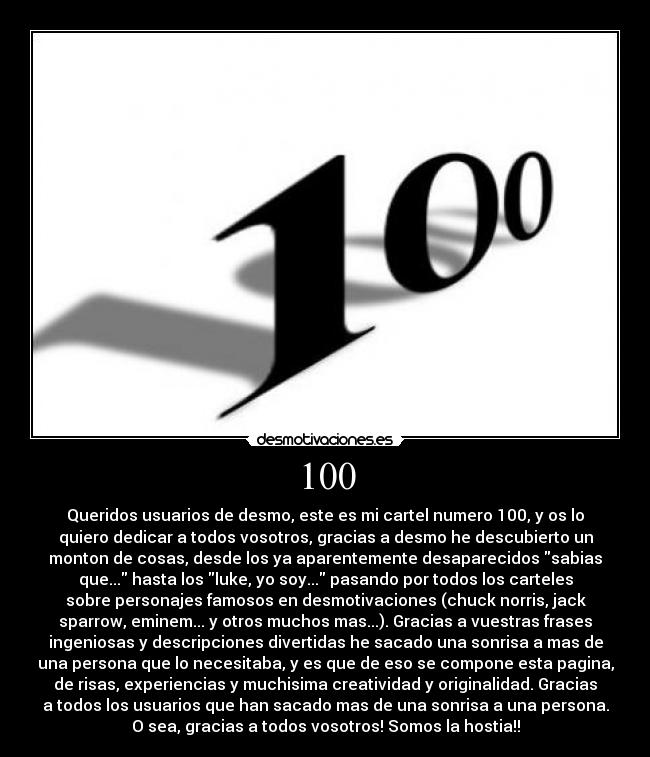 100 - Queridos usuarios de desmo, este es mi cartel numero 100, y os lo
quiero dedicar a todos vosotros, gracias a desmo he descubierto un
monton de cosas, desde los ya aparentemente desaparecidos sabias
que... hasta los luke, yo soy... pasando por todos los carteles
sobre personajes famosos en desmotivaciones (chuck norris, jack
sparrow, eminem... y otros muchos mas...). Gracias a vuestras frases
ingeniosas y descripciones divertidas he sacado una sonrisa a mas de
una persona que lo necesitaba, y es que de eso se compone esta pagina,
de risas, experiencias y muchisima creatividad y originalidad. Gracias
a todos los usuarios que han sacado mas de una sonrisa a una persona.
O sea, gracias a todos vosotros! Somos la hostia!!