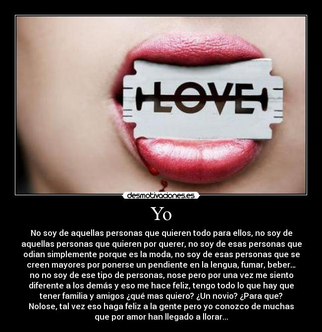 Yo - No soy de aquellas personas que quieren todo para ellos, no soy de
aquellas personas que quieren por querer, no soy de esas personas que
odian simplemente porque es la moda, no soy de esas personas que se
creen mayores por ponerse un pendiente en la lengua, fumar, beber…
no no soy de ese tipo de personas, nose pero por una vez me siento
diferente a los demás y eso me hace feliz, tengo todo lo que hay que
tener familia y amigos ¿qué mas quiero? ¿Un novio? ¿Para que?
Nolose, tal vez eso haga feliz a la gente pero yo conozco de muchas
que por amor han llegado a llorar...