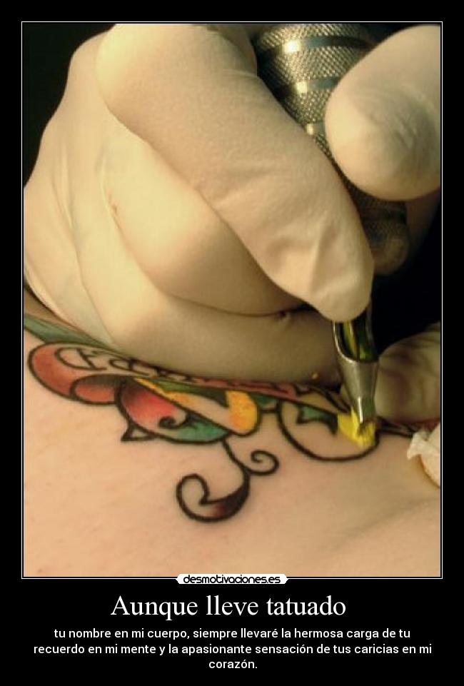 Aunque lleve tatuado - tu nombre en mi cuerpo, siempre llevaré la hermosa carga de tu
recuerdo en mi mente y la apasionante sensación de tus caricias en mi
corazón.