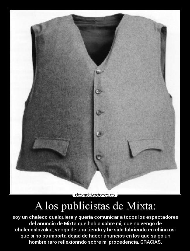 A los publicistas de Mixta: - soy un chaleco cualquiera y queria comunicar a todos los espectadores
del anuncio de Mixta que habla sobre mi, que no vengo de
chalecoslovakia, vengo de una tienda y he sido fabricado en china asi
que si no os importa dejad de hacer anuncios en los que salgo un
hombre raro reflexionndo sobre mi procedencia. GRACIAS.