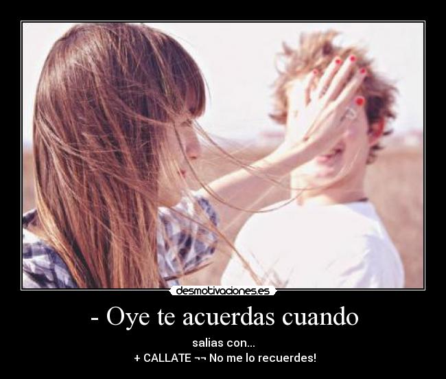 - Oye te acuerdas cuando - salias con...
+ CALLATE ¬¬ No me lo recuerdes!