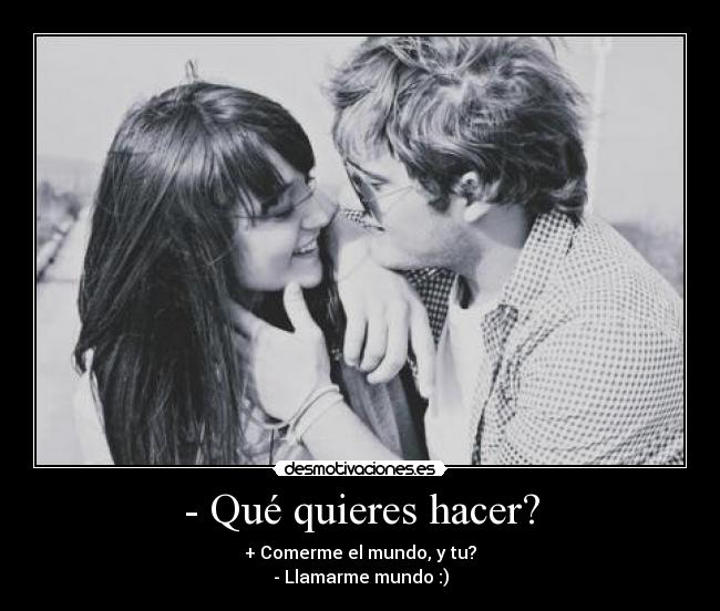- Qué quieres hacer? - + Comerme el mundo, y tu?
- Llamarme mundo :)